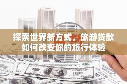 铜陵探索世界新方式，旅游贷款如何改变你的旅行体验
