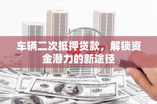铜陵车辆二次抵押贷款，解锁资金潜力的新途径
