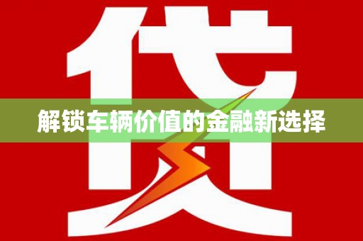 铜陵解锁车辆价值的金融新选择