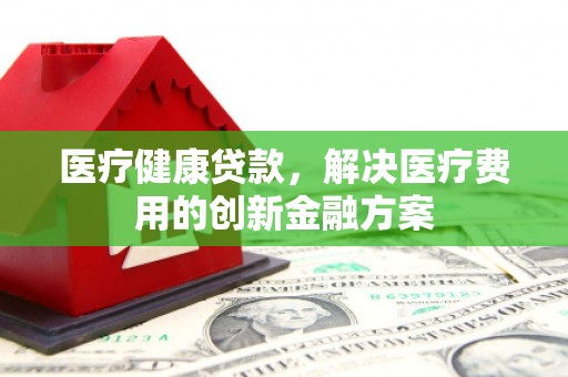 铜陵医疗健康贷款，解决医疗费用的创新金融方案