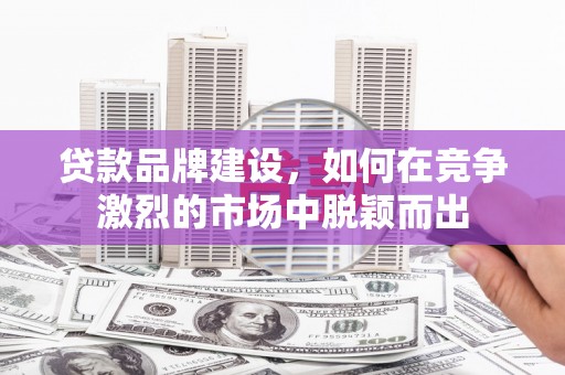 铜陵贷款品牌建设，如何在竞争激烈的市场中脱颖而出