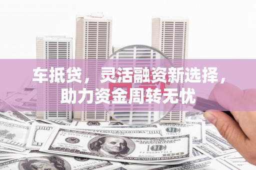 铜陵车抵贷，灵活融资新选择，助力资金周转无忧