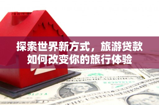 铜陵探索世界新方式，旅游贷款如何改变你的旅行体验