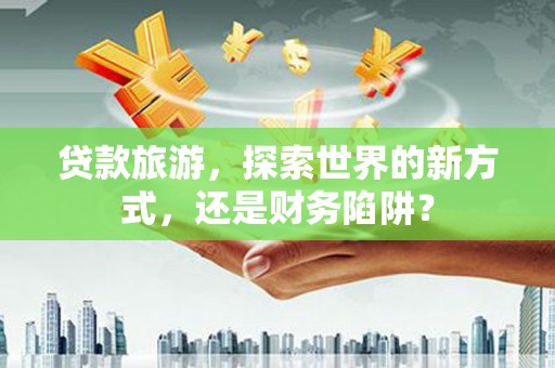 铜陵贷款旅游，探索世界的新方式，还是财务陷阱？