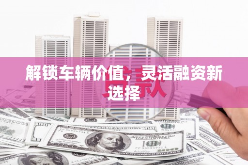 铜陵解锁车辆价值，灵活融资新选择