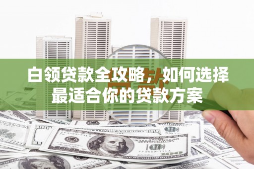 铜陵白领贷款全攻略，如何选择最适合你的贷款方案
